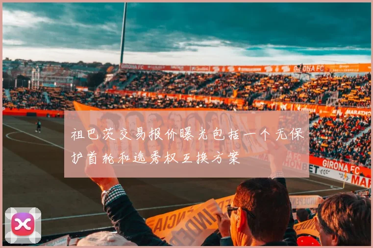 祖巴茨交易报价曝光包括一个无保护首轮和选秀权互换方案