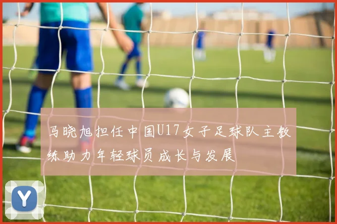 马晓旭担任中国U17女子足球队主教练助力年轻球员成长与发展