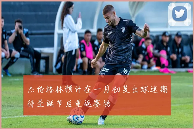 杰伦格林预计在一月初复出球迷期待圣诞节后重返赛场