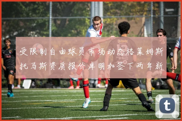受限制自由球员市场动态格莱姆斯托马斯资质报价库明加签下两年新合同