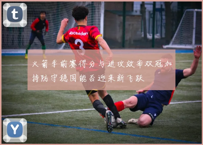 火箭季前赛得分与进攻效率双冠加持防守稳固能否迎来新飞跃