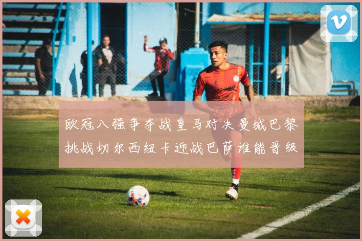 欧冠八强争夺战皇马对决曼城巴黎挑战切尔西纽卡迎战巴萨谁能晋级