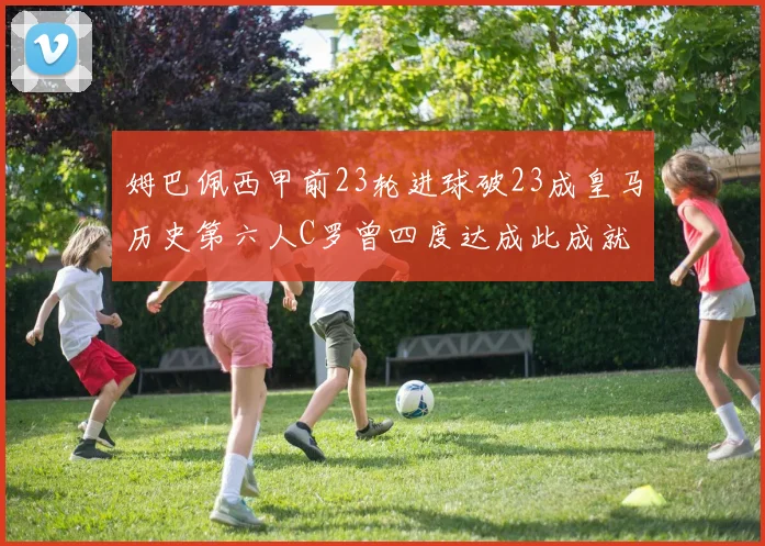 姆巴佩西甲前23轮进球破23成皇马历史第六人C罗曾四度达成此成就