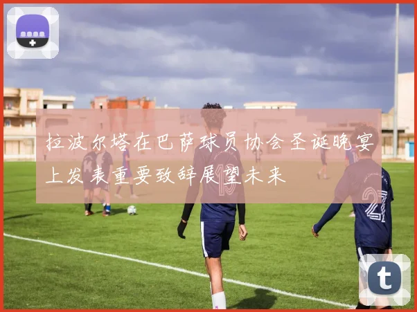 拉波尔塔在巴萨球员协会圣诞晚宴上发表重要致辞展望未来