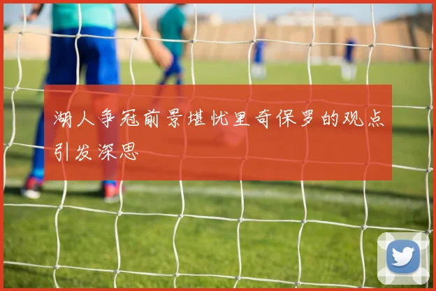 湖人争冠前景堪忧里奇保罗的观点引发深思