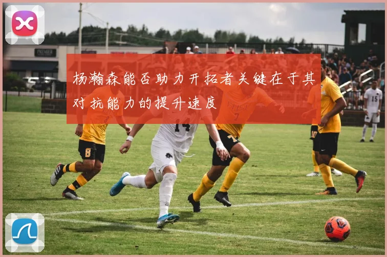 杨瀚森能否助力开拓者关键在于其对抗能力的提升速度