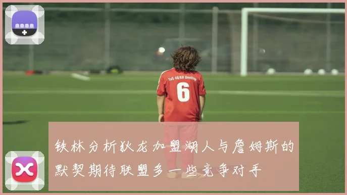 铁林分析狄龙加盟湖人与詹姆斯的默契期待联盟多一些竞争对手