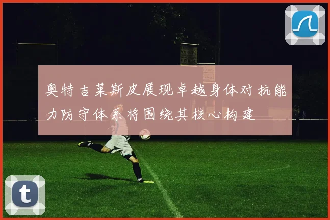奥特吉莱斯皮展现卓越身体对抗能力防守体系将围绕其核心构建