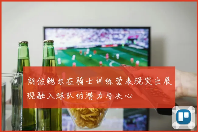 朗佐鲍尔在骑士训练营表现突出展现融入球队的潜力与决心