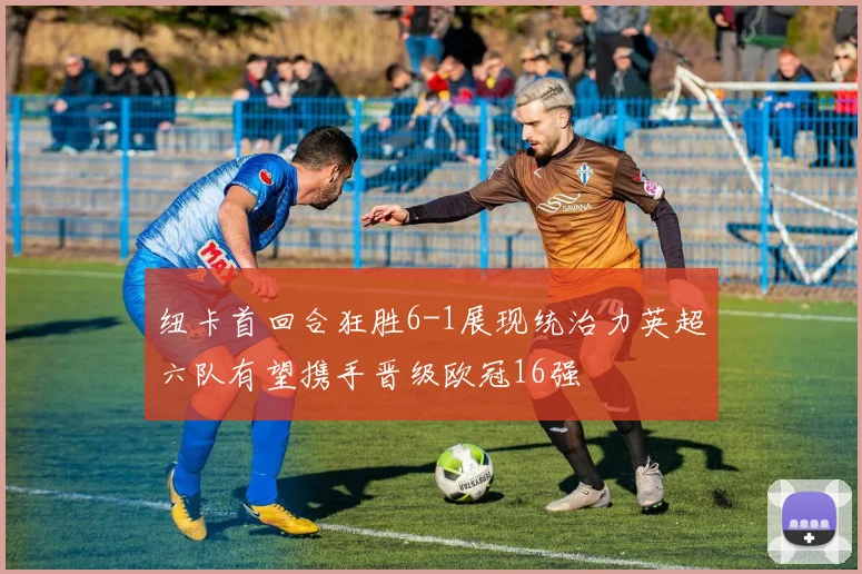 纽卡首回合狂胜6-1展现统治力英超六队有望携手晋级欧冠16强