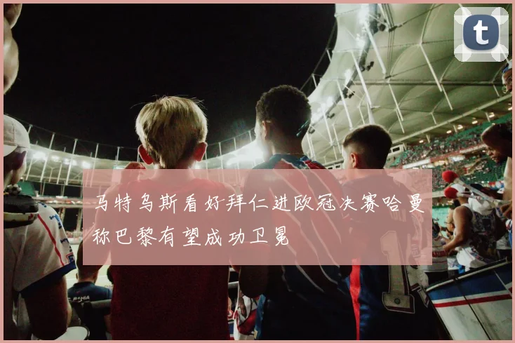 马特乌斯看好拜仁进欧冠决赛哈曼称巴黎有望成功卫冕