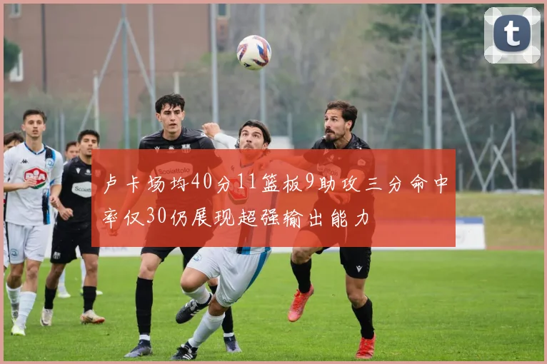 卢卡场均40分11篮板9助攻三分命中率仅30仍展现超强输出能力