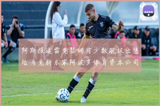 阿斯报道雷克瑟姆将少数股权出售给马竞新东家阿波罗体育资本公司