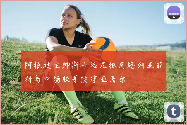 阿根廷主帅斯卡洛尼拟用塔利亚菲科与中场联手防守亚马尔