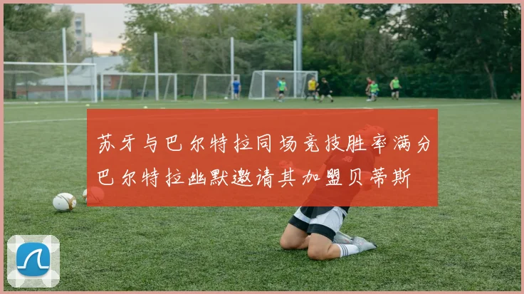 苏牙与巴尔特拉同场竞技胜率满分巴尔特拉幽默邀请其加盟贝蒂斯