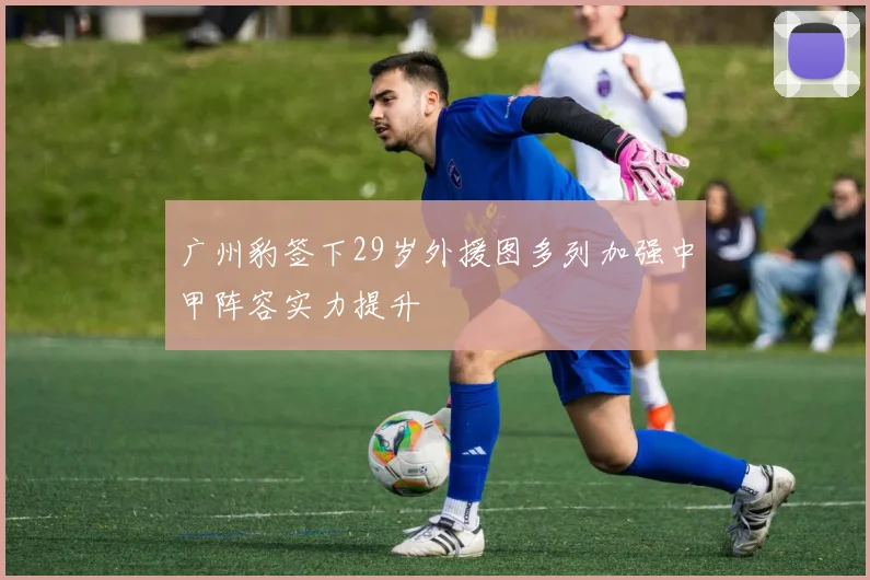 广州豹签下29岁外援图多列加强中甲阵容实力提升