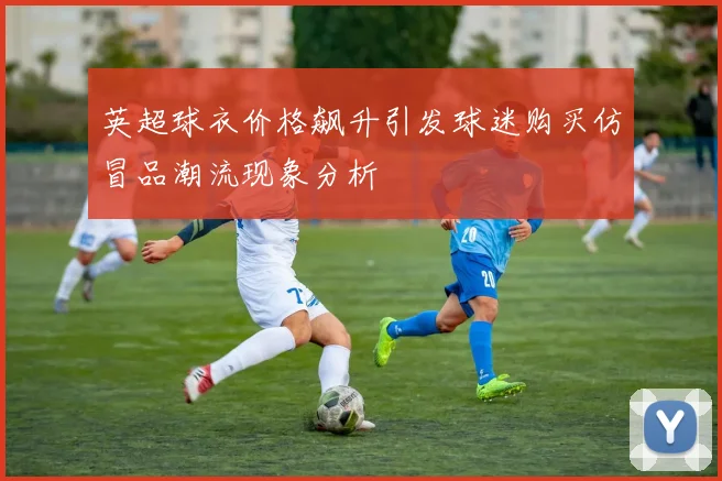 英超球衣价格飙升引发球迷购买仿冒品潮流现象分析