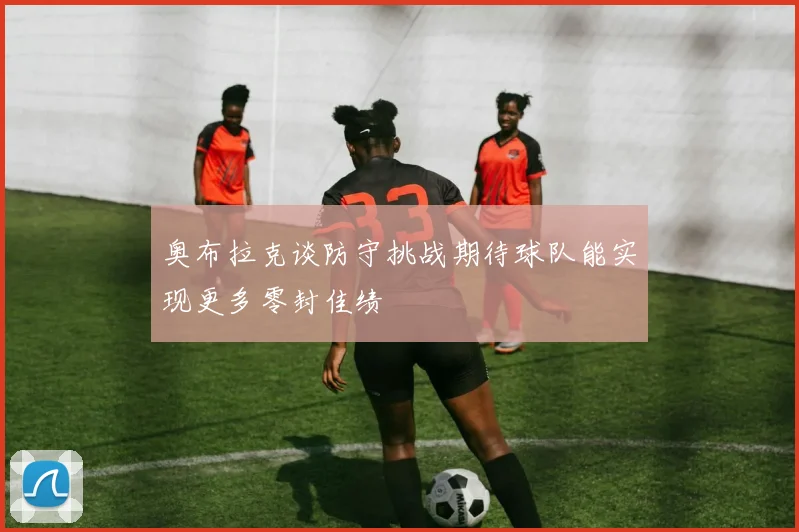 奥布拉克谈防守挑战期待球队能实现更多零封佳绩