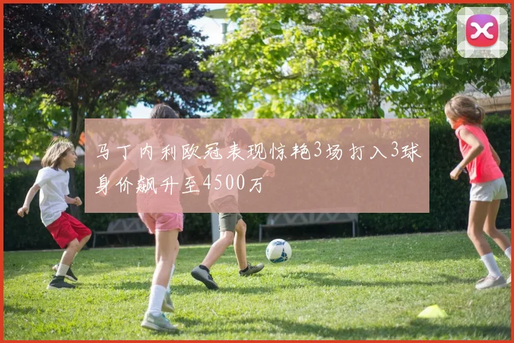 马丁内利欧冠表现惊艳3场打入3球身价飙升至4500万