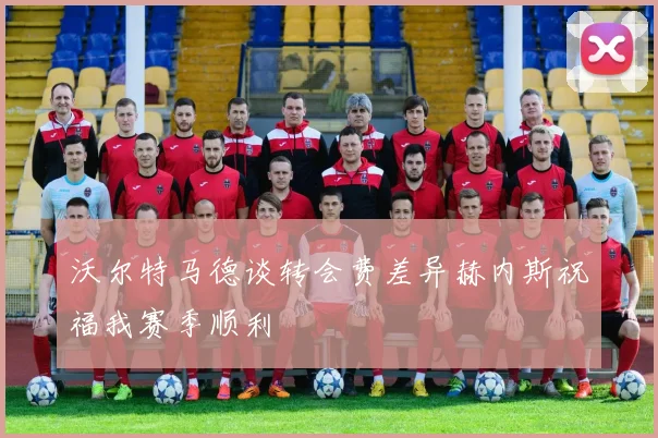 沃尔特马德谈转会费差异赫内斯祝福我赛季顺利