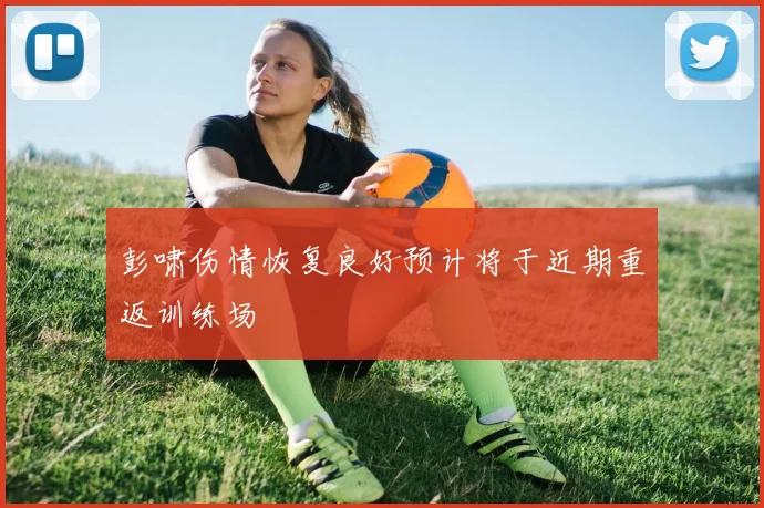 彭啸伤情恢复良好预计将于近期重返训练场