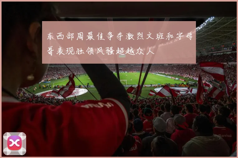 东西部周最佳争夺激烈文班和字母哥表现独领风骚超越众人