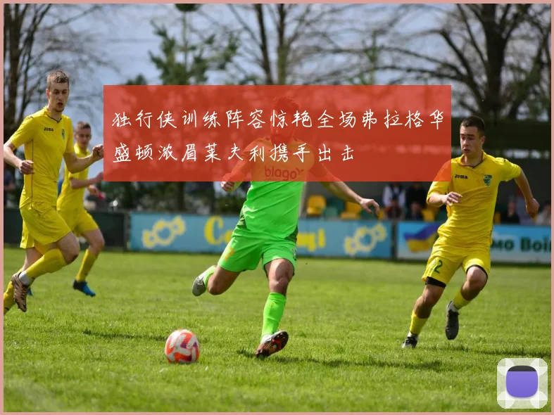 独行侠训练阵容惊艳全场弗拉格华盛顿浓眉莱夫利携手出击