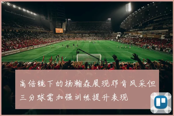 高倍镜下的杨瀚森展现邓肯风采但三分球需加强训练提升表现