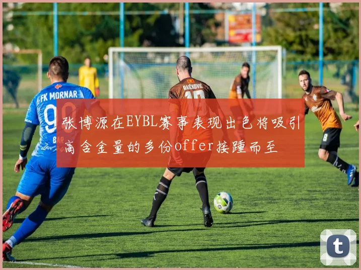 张博源在EYBL赛事表现出色将吸引高含金量的多份offer接踵而至