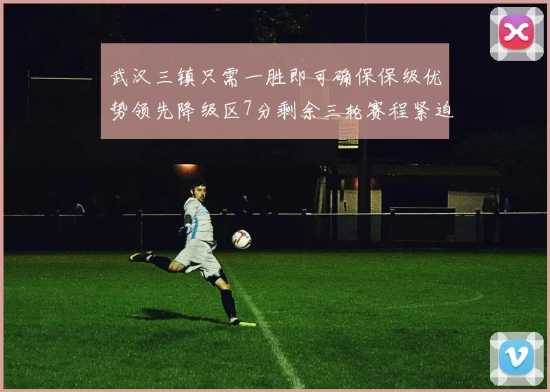 武汉三镇只需一胜即可确保保级优势领先降级区7分剩余三轮赛程紧迫