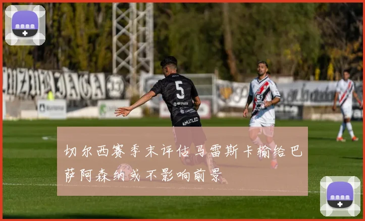 切尔西赛季末评估马雷斯卡输给巴萨阿森纳或不影响前景