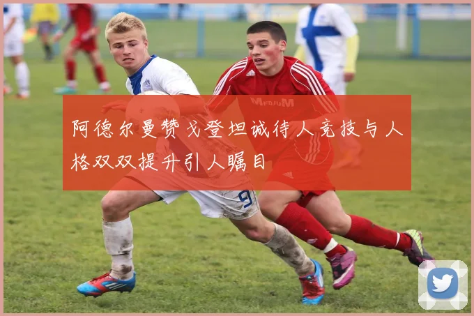 阿德尔曼赞戈登坦诚待人竞技与人格双双提升引人瞩目
