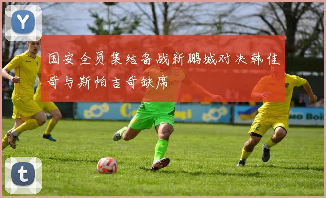 国安全员集结备战新鹏城对决韩佳奇与斯帕吉奇缺席