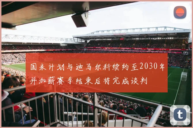 国米计划与迪马尔科续约至2030年并加薪赛季结束后将完成谈判