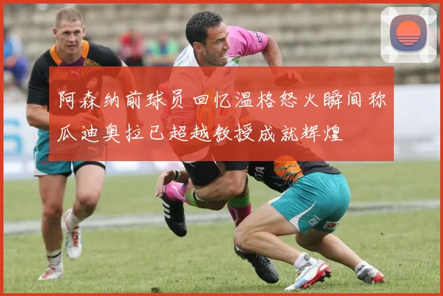 阿森纳前球员回忆温格怒火瞬间称瓜迪奥拉已超越教授成就辉煌