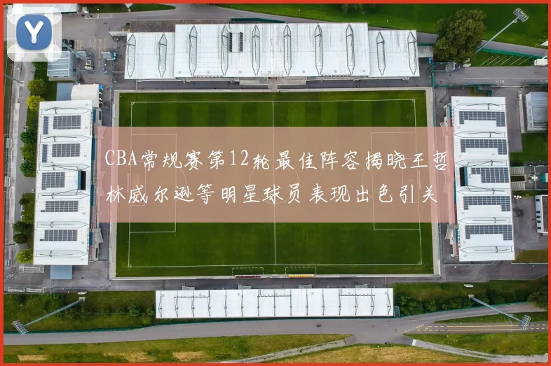 CBA常规赛第12轮最佳阵容揭晓王哲林威尔逊等明星球员表现出色引关注