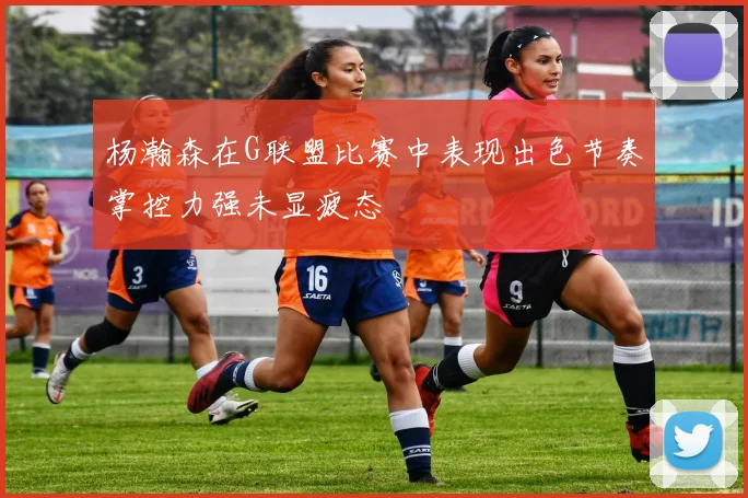 杨瀚森在G联盟比赛中表现出色节奏掌控力强未显疲态