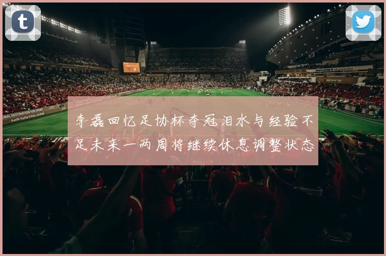 李磊回忆足协杯夺冠泪水与经验不足未来一两周将继续休息调整状态