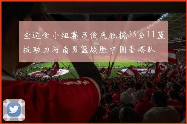 全运会小组赛吕俊虎独揽35分11篮板助力河南男篮战胜中国香港队