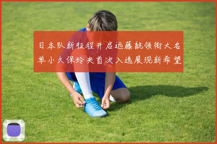 日本队新征程开启远藤航领衔大名单小久保玲央首次入选展现新希望