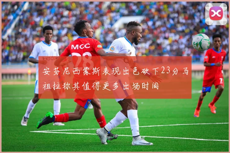 安芬尼西蒙斯表现出色砍下23分马祖拉称其值得更多出场时间