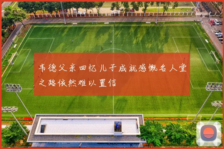韦德父亲回忆儿子成就感慨名人堂之路依然难以置信