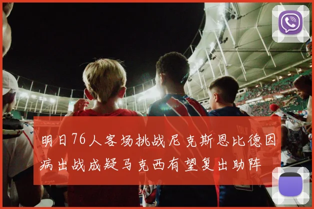 明日76人客场挑战尼克斯恩比德因病出战成疑马克西有望复出助阵